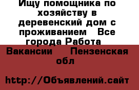 Ищу помощника по хозяйству в деревенский дом с проживанием - Все города Работа » Вакансии   . Пензенская обл.